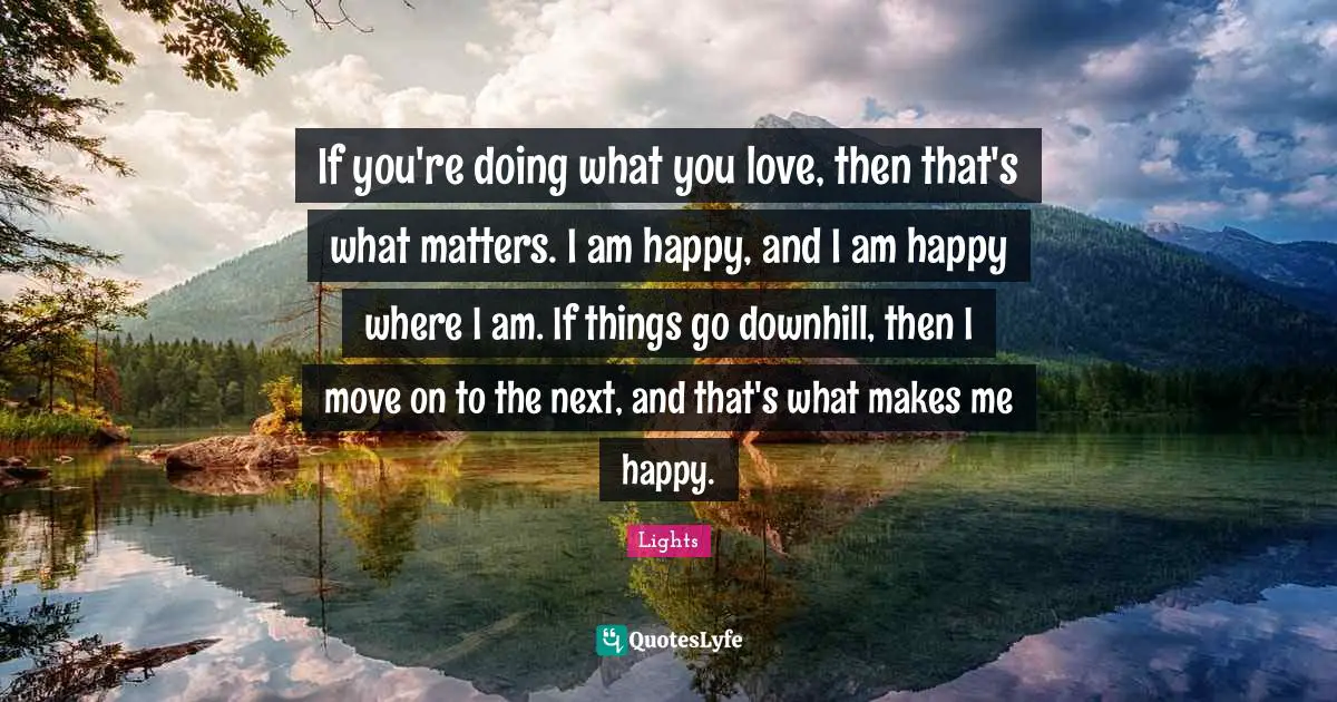 If you're doing what you love, then that's what matters. I am happy, and I am happy where I am. If things go downhill, then I move on to the next, and that's what makes me happy.