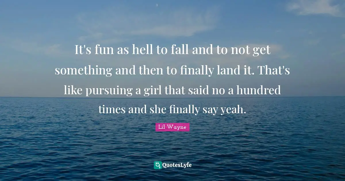 It's fun as hell to fall and to not get something and then to finally land it. That's like pursuing a girl that said no a hundred times and she finally say yeah.