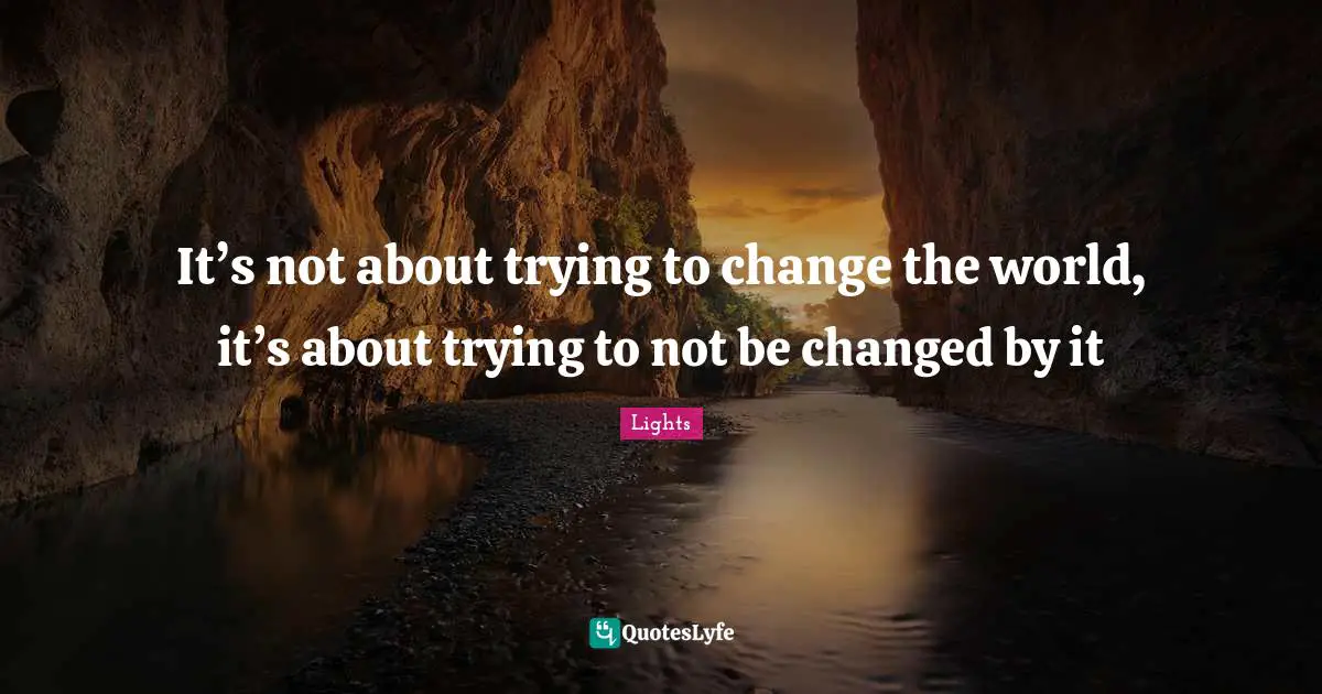 It’s not about trying to change the world, it’s about trying to not be changed by it