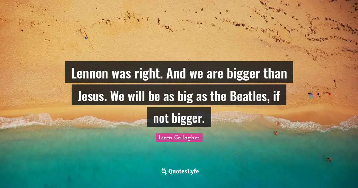 Lennon was right. And we are bigger than Jesus. We will be as big as the Beatles, if not bigger.