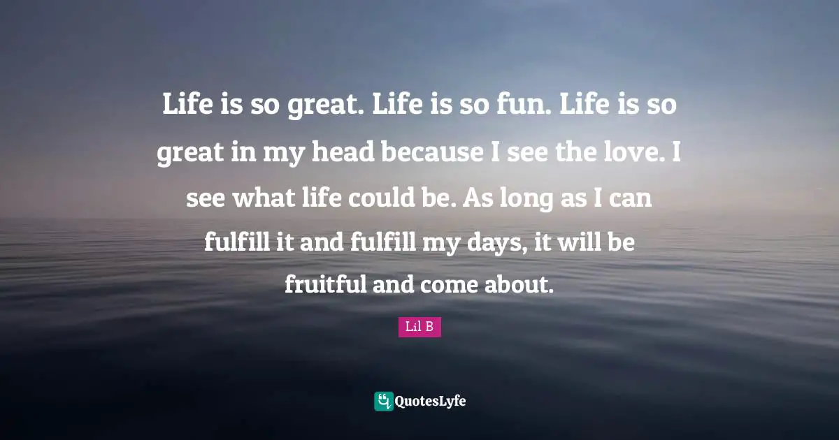 Life is so great. Life is so fun. Life is so great in my head because I see the love. I see what life could be. As long as I can fulfill it and fulfill my days, it will be fruitful and come about.