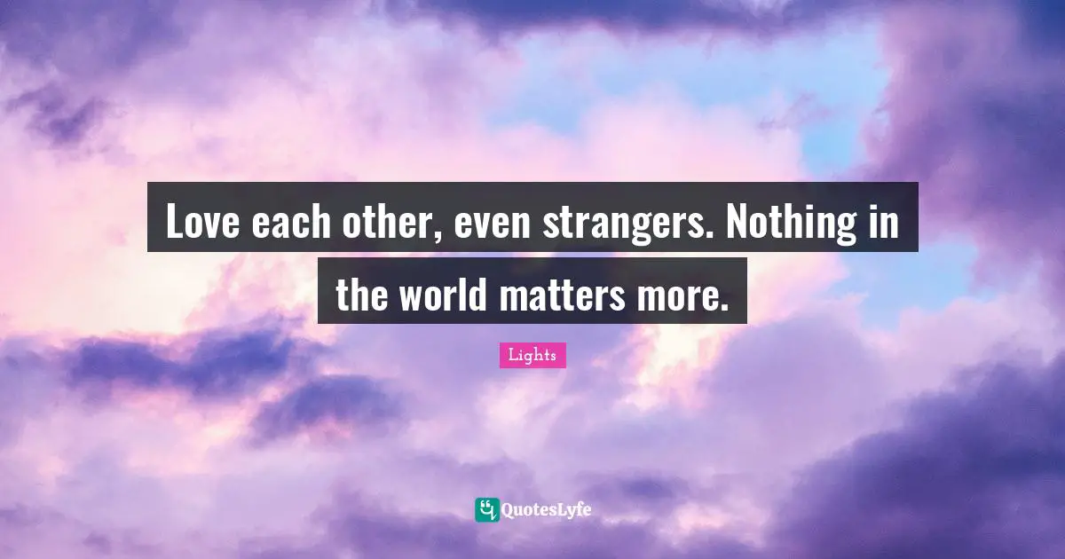 Love each other, even strangers. Nothing in the world matters more.