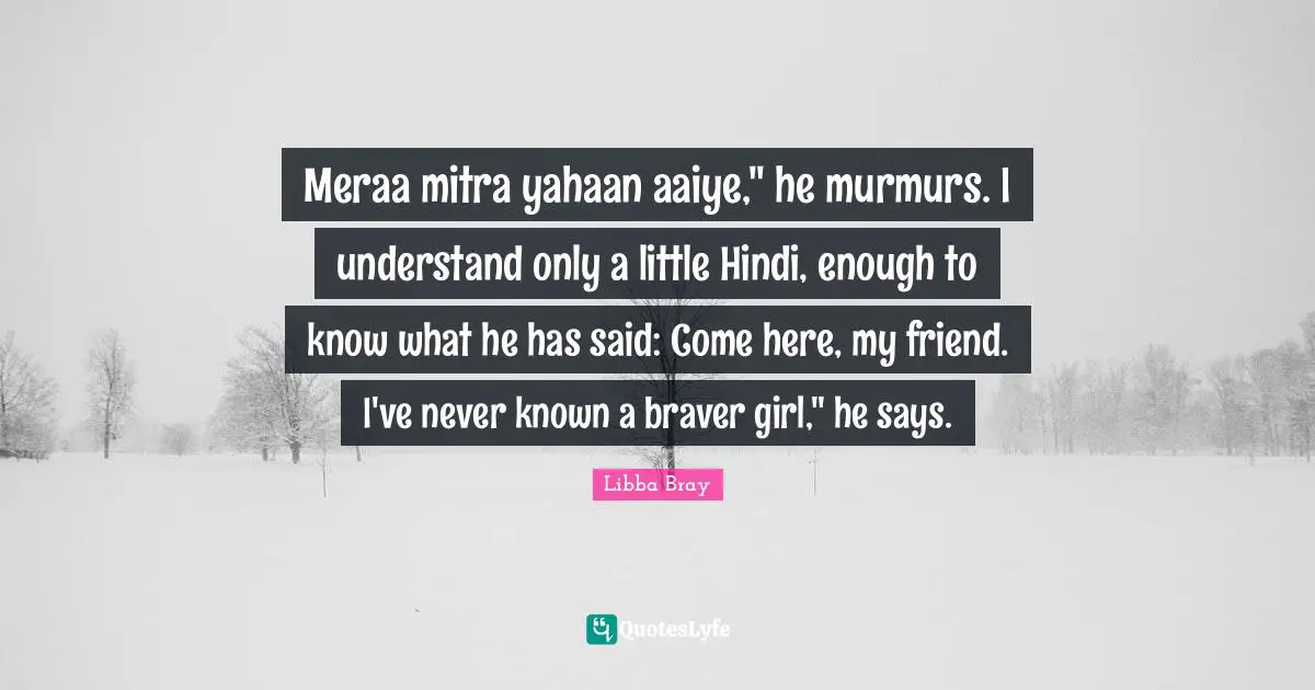 Meraa mitra yahaan aaiye," he murmurs. I understand only a little Hindi, enough to know what he has said: Come here, my friend. I've never known a braver girl," he says.