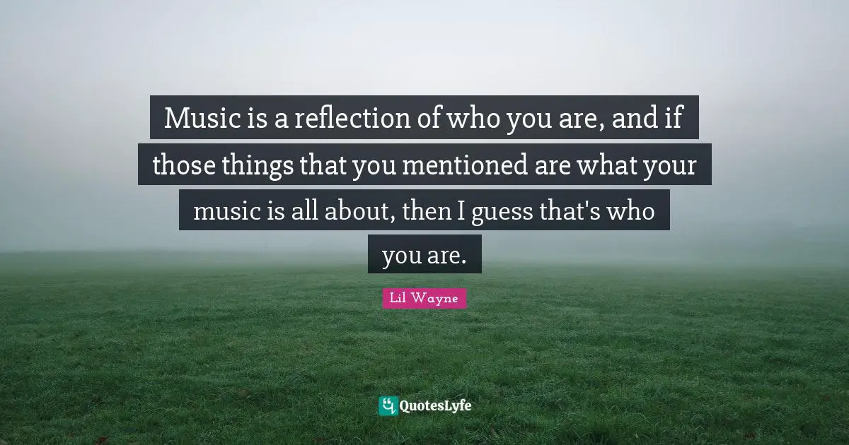 Music is a reflection of who you are, and if those things that you mentioned are what your music is all about, then I guess that's who you are.