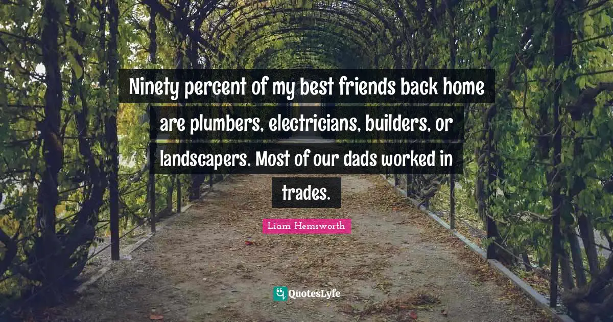 Ninety percent of my best friends back home are plumbers, electricians, builders, or landscapers. Most of our dads worked in trades.