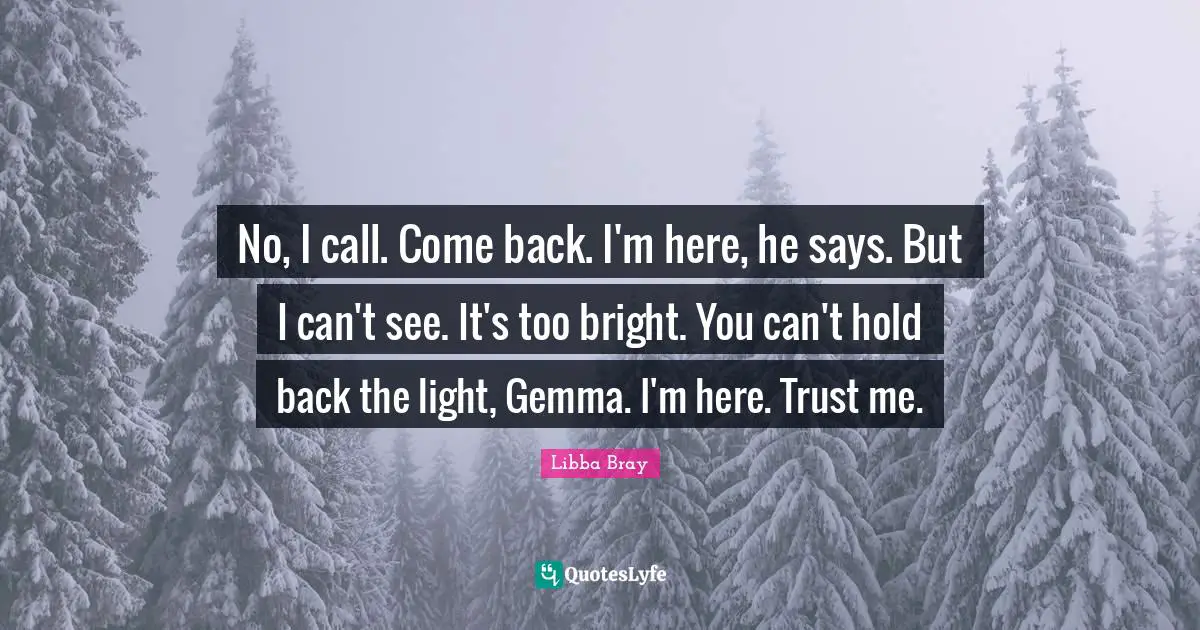 No, I call. Come back. I'm here, he says. But I can't see. It's too bright. You can't hold back the light, Gemma. I'm here. Trust me.
