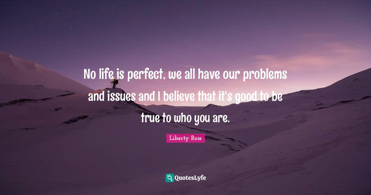 No life is perfect, we all have our problems and issues and I believe that it's good to be true to who you are.