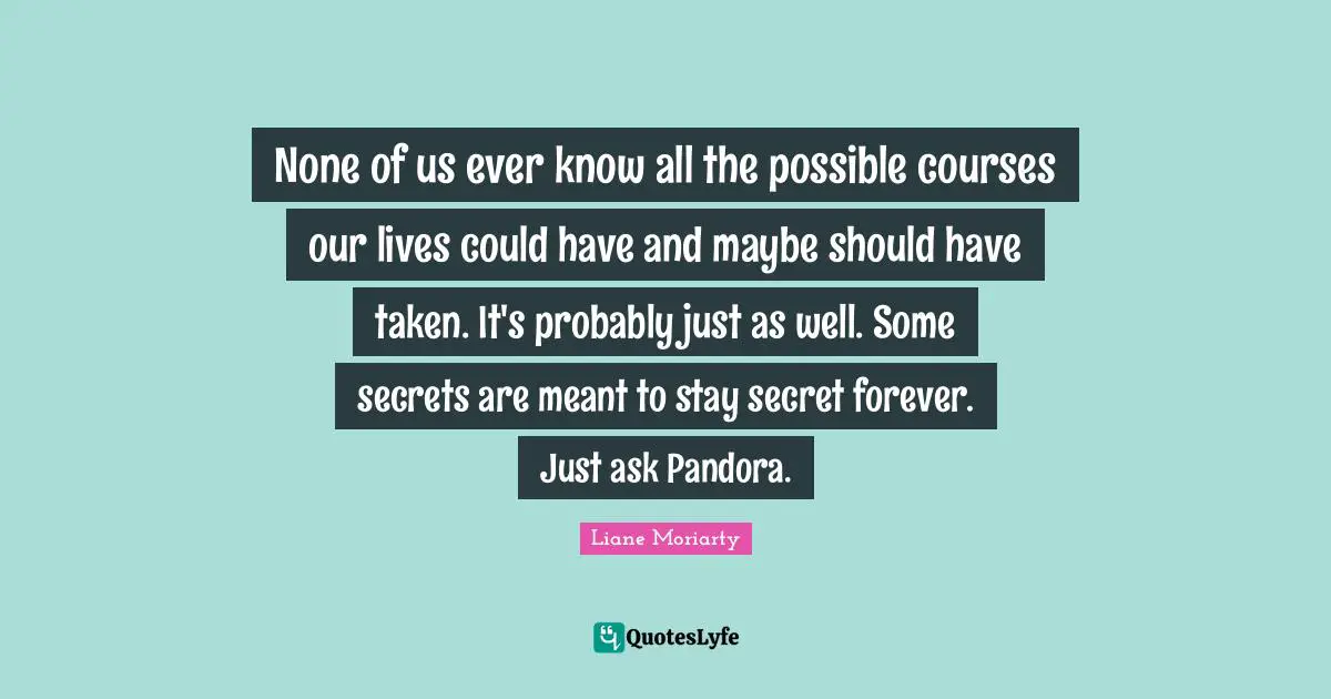 None of us ever know all the possible courses our lives could have and maybe should have taken. It's probably just as well. Some secrets are meant to stay secret forever. Just ask Pandora.