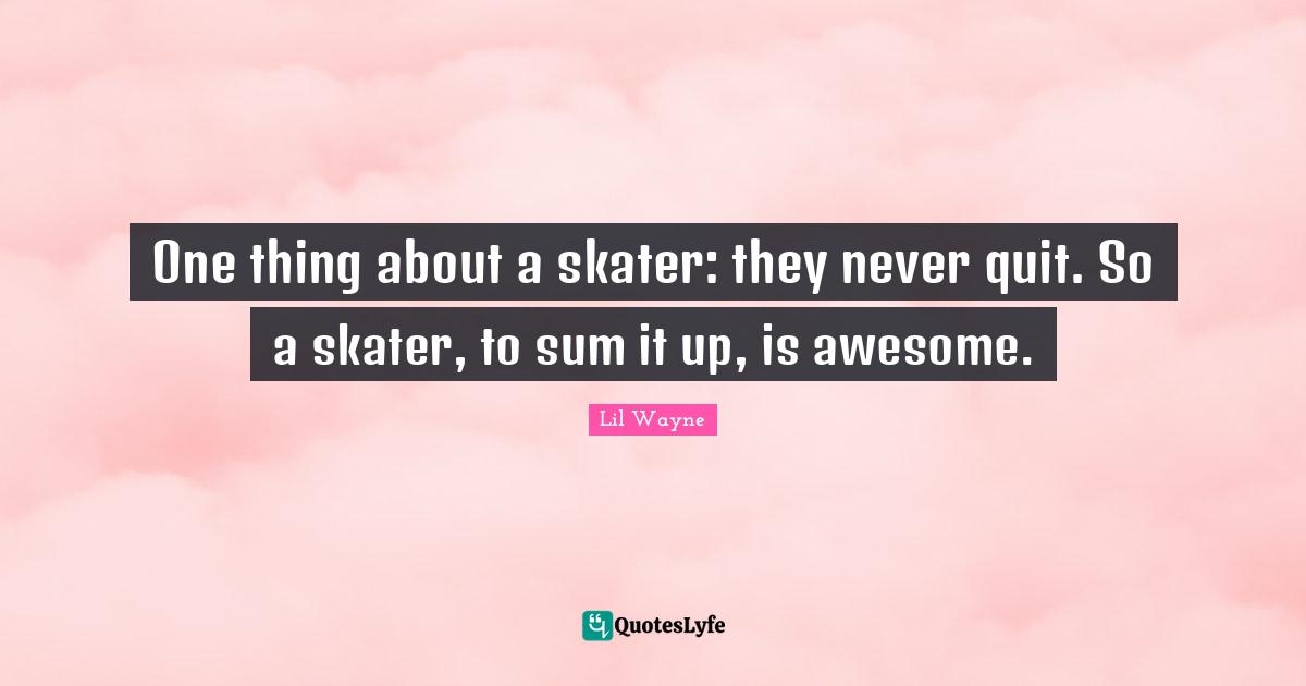 One thing about a skater: they never quit. So a skater, to sum it up, is awesome.