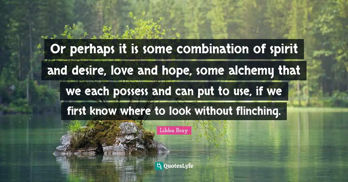 Or perhaps it is some combination of spirit and desire, love and hope, some alchemy that we each possess and can put to use, if we first know where to look without flinching.