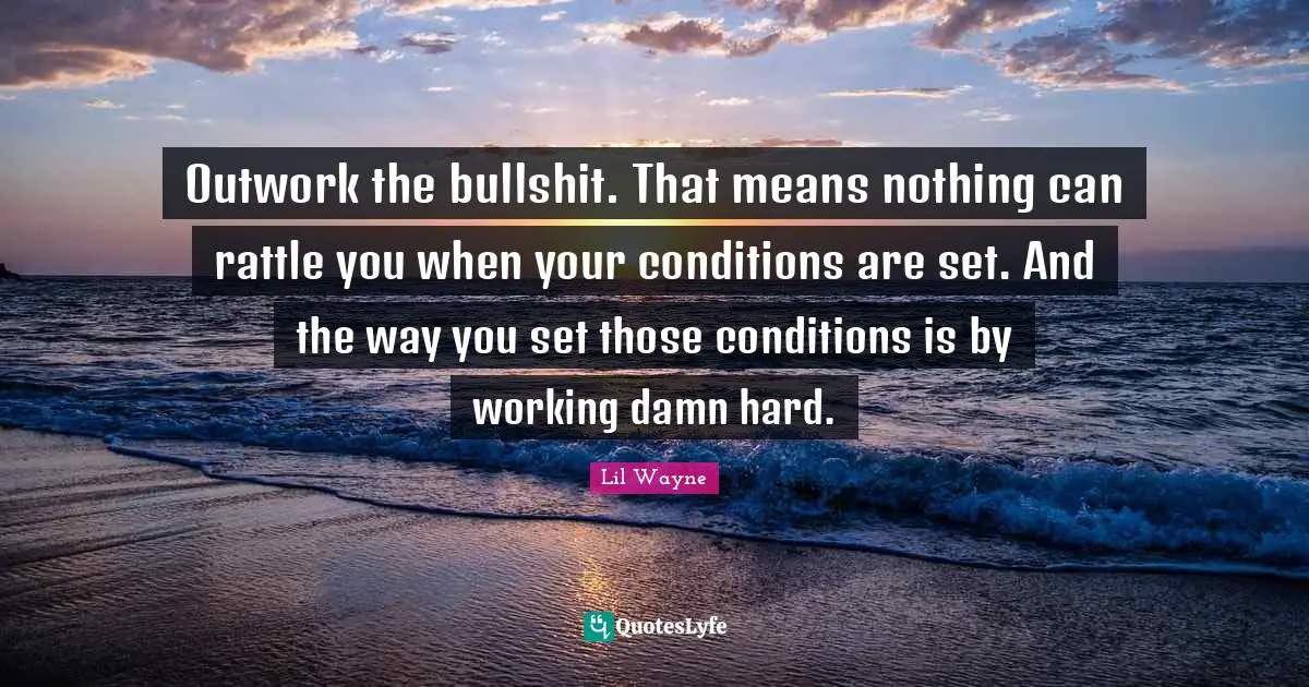 Outwork the bullshit. That means nothing can rattle you when your conditions are set. And the way you set those conditions is by working damn hard.