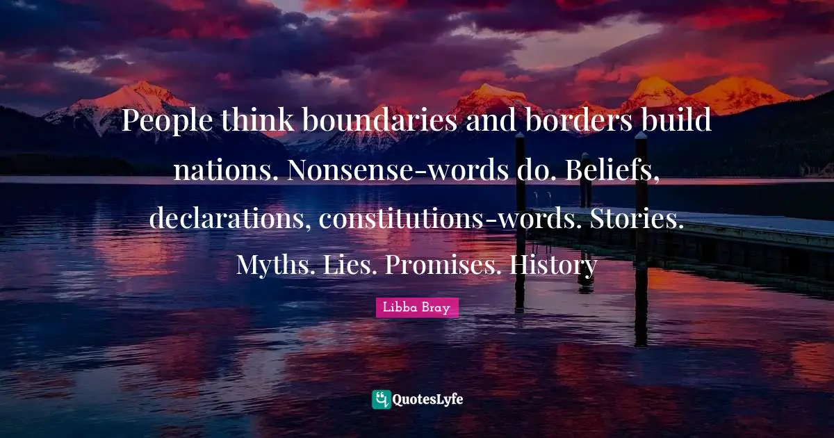 People think boundaries and borders build nations. Nonsense-words do. Beliefs, declarations, constitutions-words. Stories. Myths. Lies. Promises. History