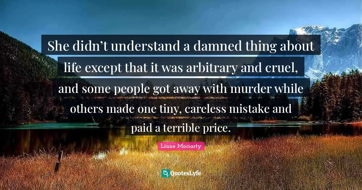 She didn’t understand a damned thing about life except that it was arbitrary and cruel, and some people got away with murder while others made one tiny, careless mistake and paid a terrible price.