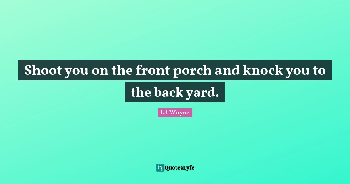 Shoot you on the front porch and knock you to the back yard.