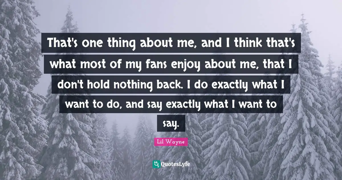 That's one thing about me, and I think that's what most of my fans enjoy about me, that I don't hold nothing back. I do exactly what I want to do, and say exactly what I want to say.