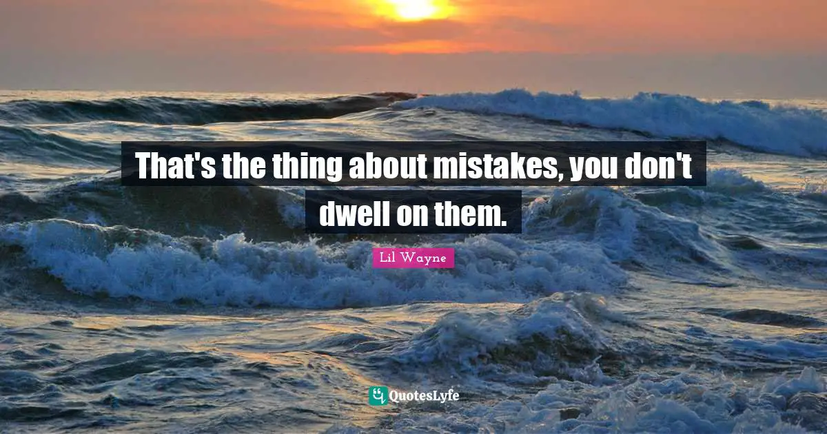 That's the thing about mistakes, you don't dwell on them.