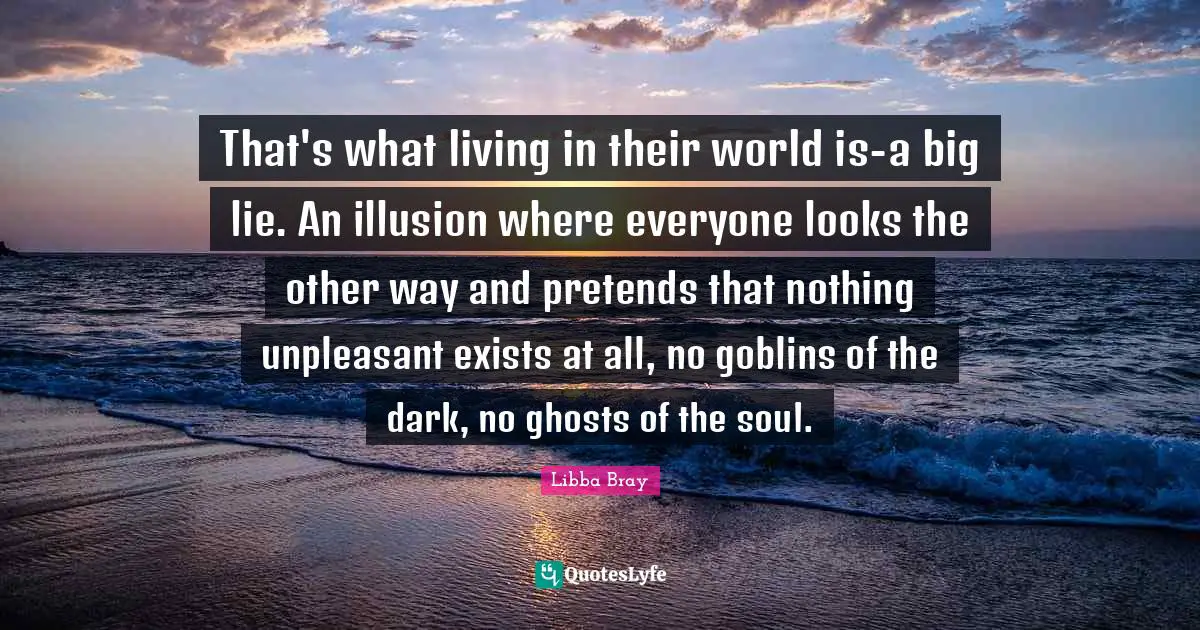 That's what living in their world is-a big lie. An illusion where everyone looks the other way and pretends that nothing unpleasant exists at all, no goblins of the dark, no ghosts of the soul.