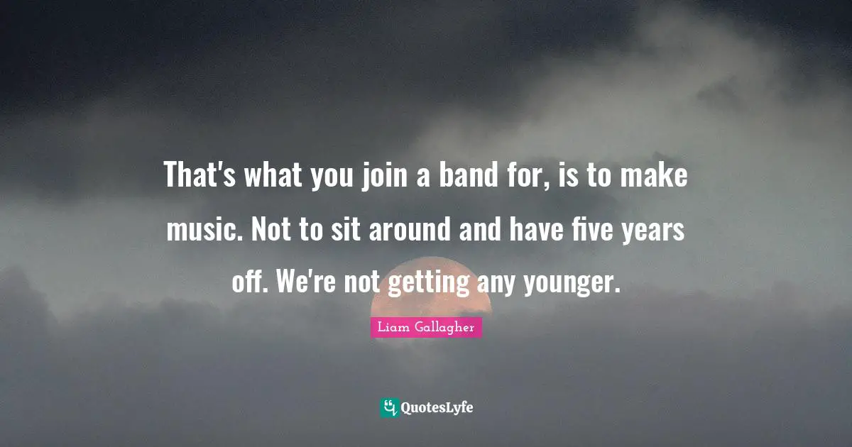 That's what you join a band for, is to make music. Not to sit around and have five years off. We're not getting any younger.