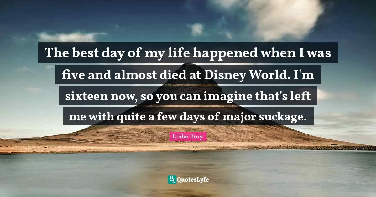 The best day of my life happened when I was five and almost died at Disney World. I'm sixteen now, so you can imagine that's left me with quite a few days of major suckage.