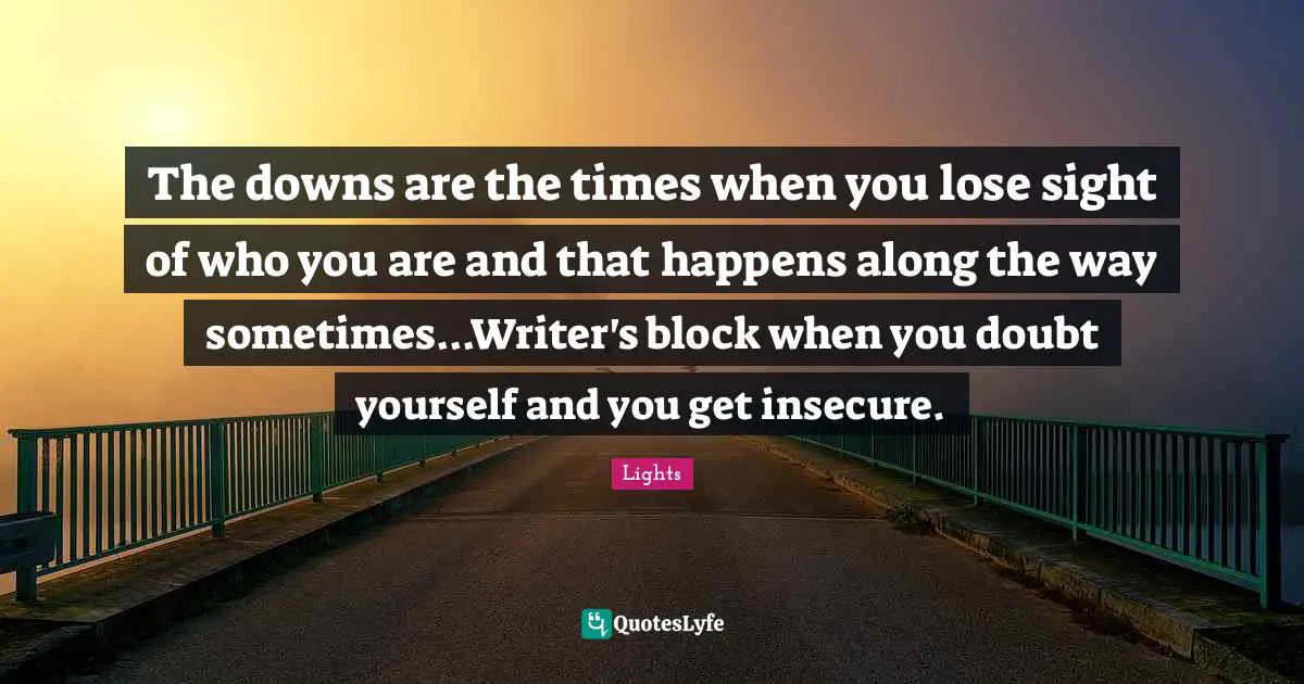The downs are the times when you lose sight of who you are and that happens along the way sometimes...Writer's block when you doubt yourself and you get insecure.