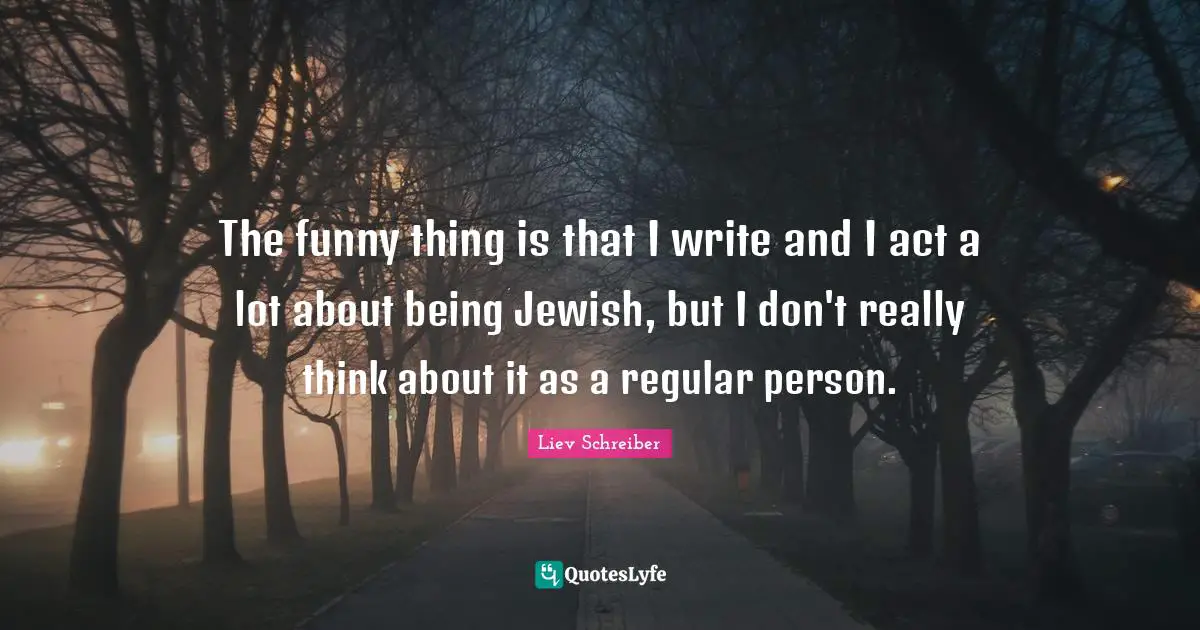 The funny thing is that I write and I act a lot about being Jewish, but I don't really think about it as a regular person.
