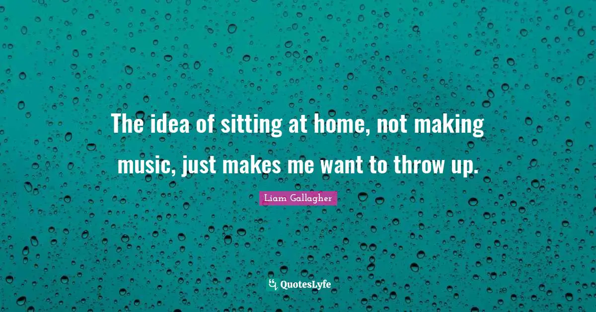 The idea of sitting at home, not making music, just makes me want to throw up.