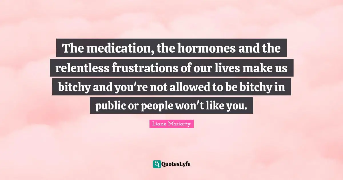 The medication, the hormones and the relentless frustrations of our lives make us bitchy and you're not allowed to be bitchy in public or people won't like you.