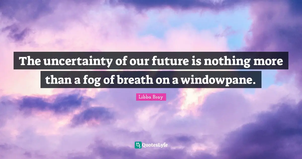 The uncertainty of our future is nothing more than a fog of breath on a windowpane.