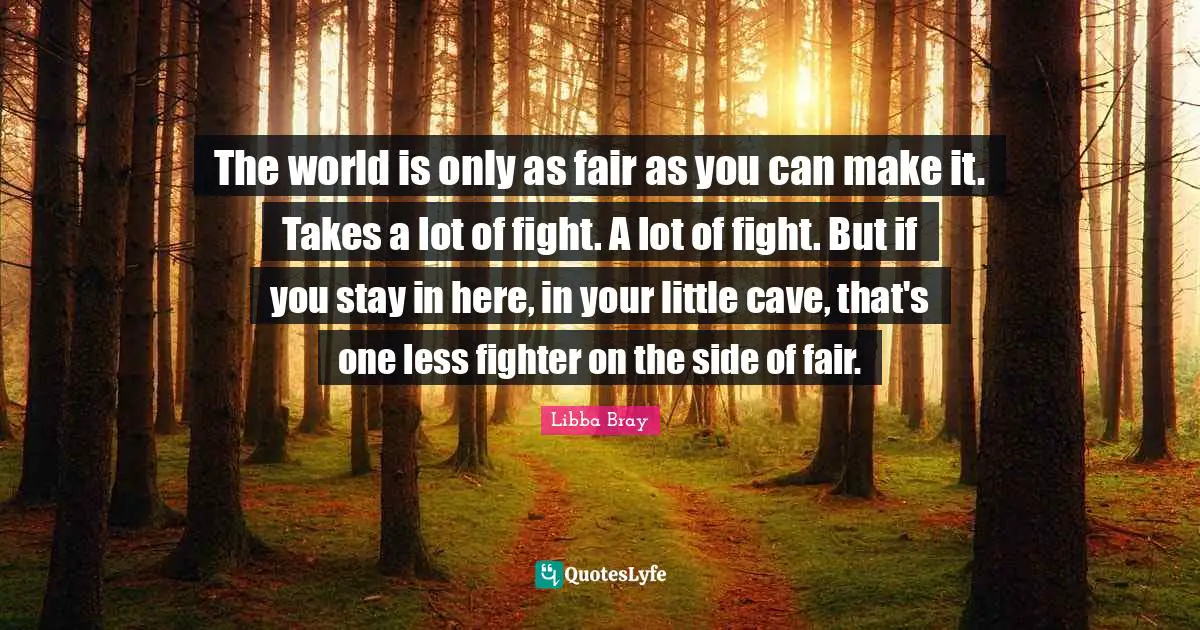 The world is only as fair as you can make it. Takes a lot of fight. A lot of fight. But if you stay in here, in your little cave, that's one less fighter on the side of fair.