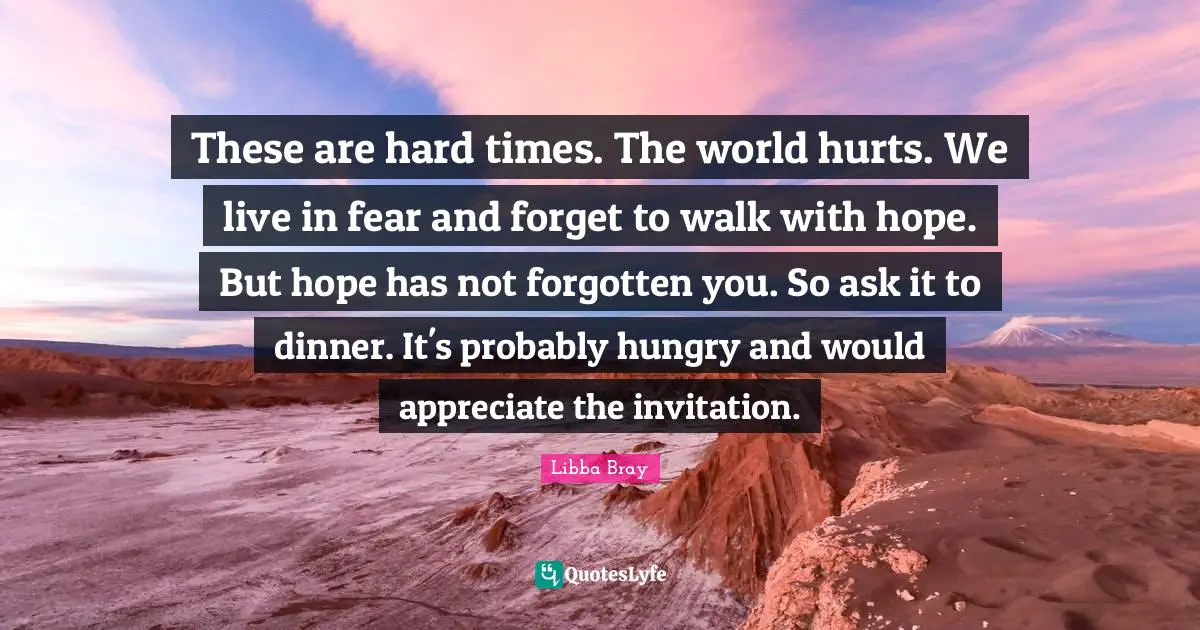 Libba Bray Quotes: "These are hard times. The world hurts. We live in fear and forget to walk with hope. But hope has not forgotten you. So ask it to dinner. It's probably hungry and would appreciate the invitation."