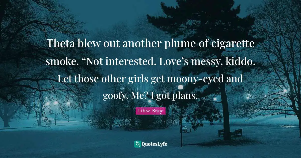 Theta blew out another plume of cigarette smoke. “Not interested. Love’s messy, kiddo. Let those other girls get moony-eyed and goofy. Me? I got plans.