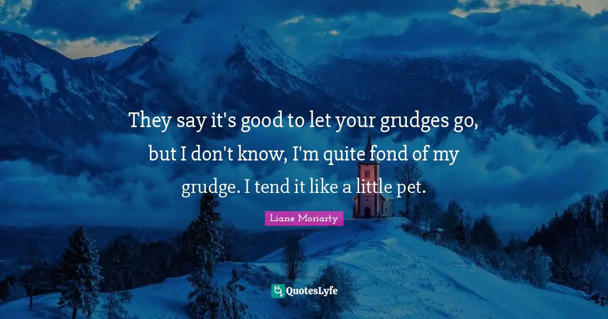 They say it's good to let your grudges go, but I don't know, I'm quite fond of my grudge. I tend it like a little pet.