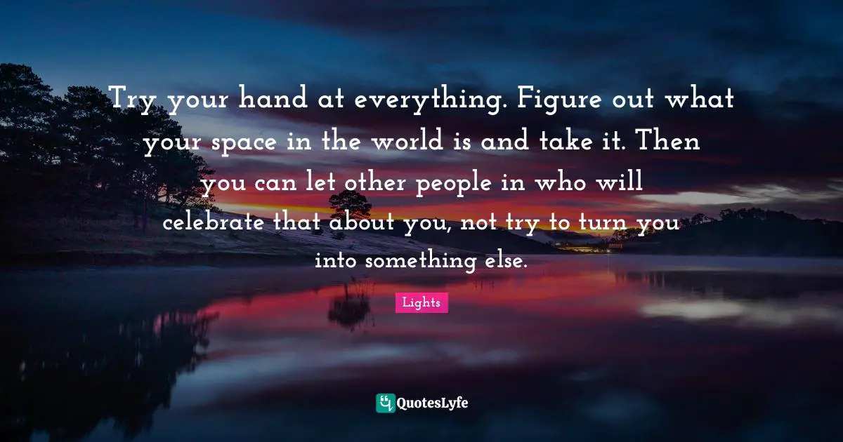 Try your hand at everything. Figure out what your space in the world is and take it. Then you can let other people in who will celebrate that about you, not try to turn you into something else.