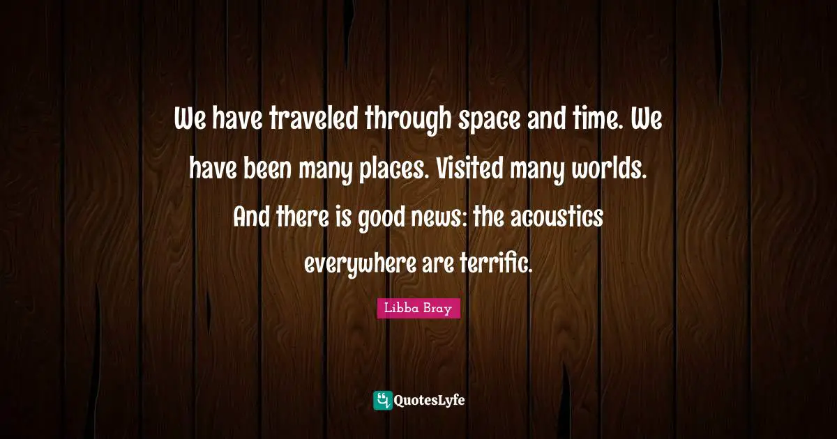 We have traveled through space and time. We have been many places. Visited many worlds. And there is good news: the acoustics everywhere are terrific.