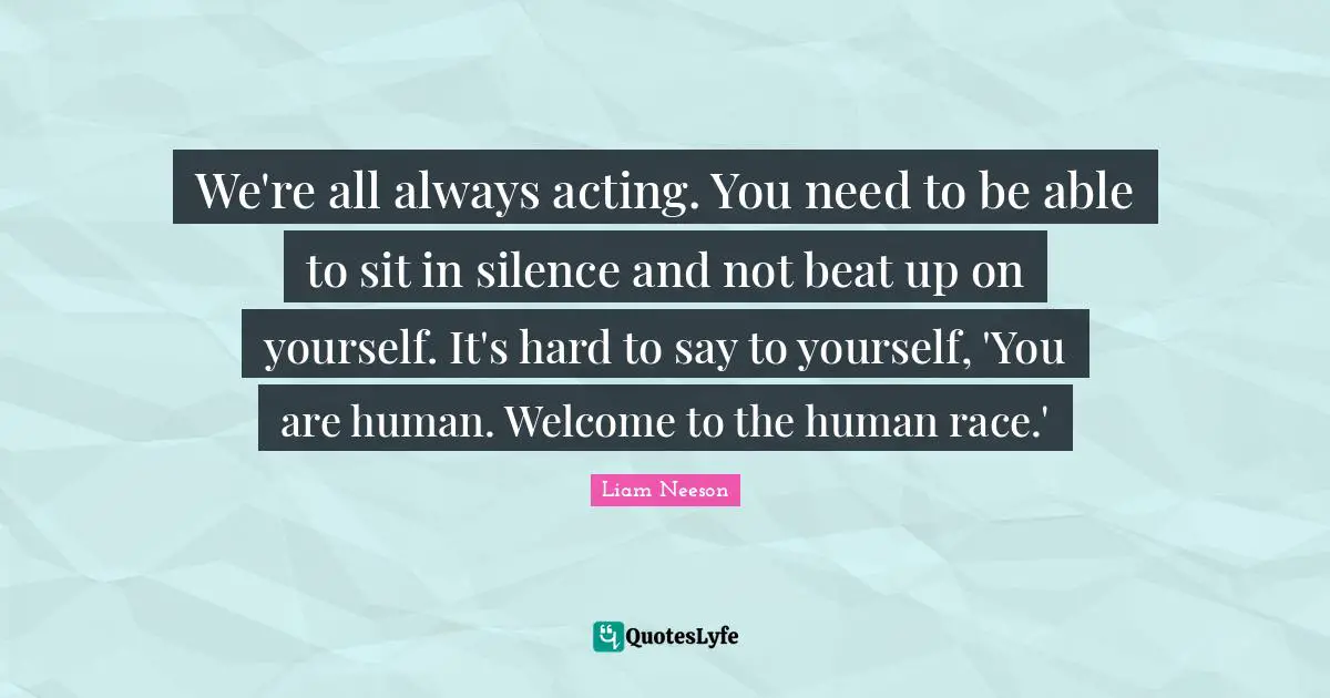 We're all always acting. You need to be able to sit in silence and not beat up on yourself. It's hard to say to yourself, 'You are human. Welcome to the human race.'