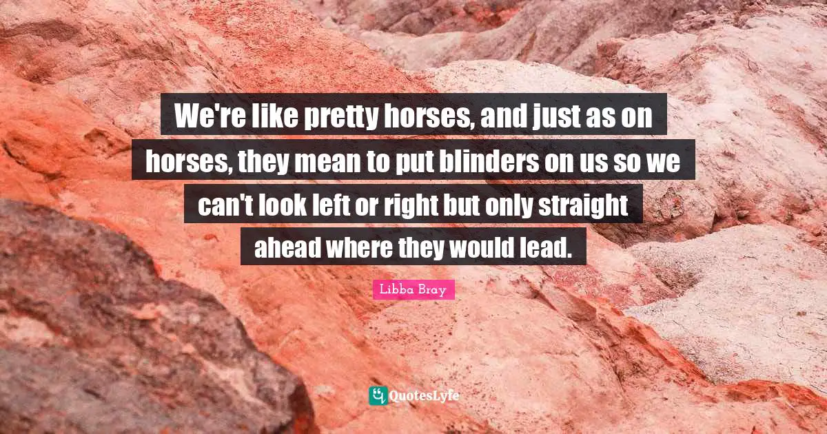Blinders Quotes: "We're like pretty horses, and just as on horses, they mean to put blinders on us so we can't look left or right but only straight ahead where they would lead."
