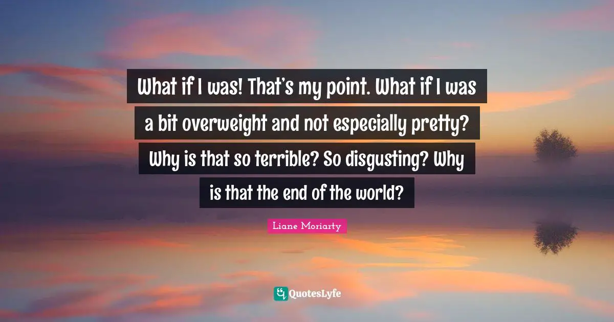 What if I was! That’s my point. What if I was a bit overweight and not especially pretty? Why is that so terrible? So disgusting? Why is that the end of the world?
