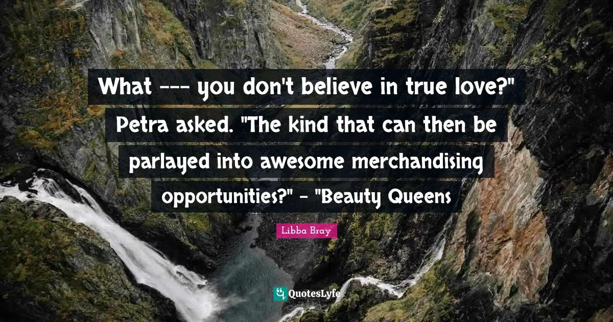Libba Bray Quotes: "What --- you don't believe in true love?" Petra asked. "The kind that can then be parlayed into awesome merchandising opportunities?" - "Beauty Queens"