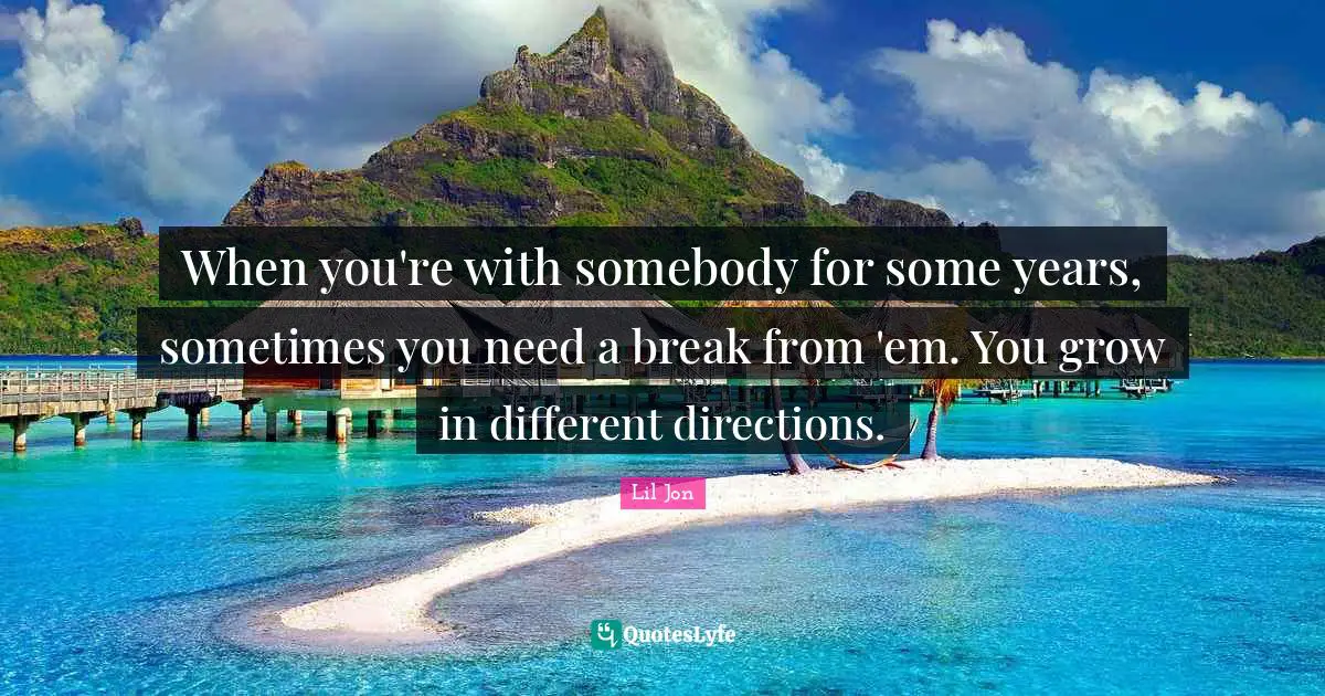 When you're with somebody for some years, sometimes you need a break from 'em. You grow in different directions.