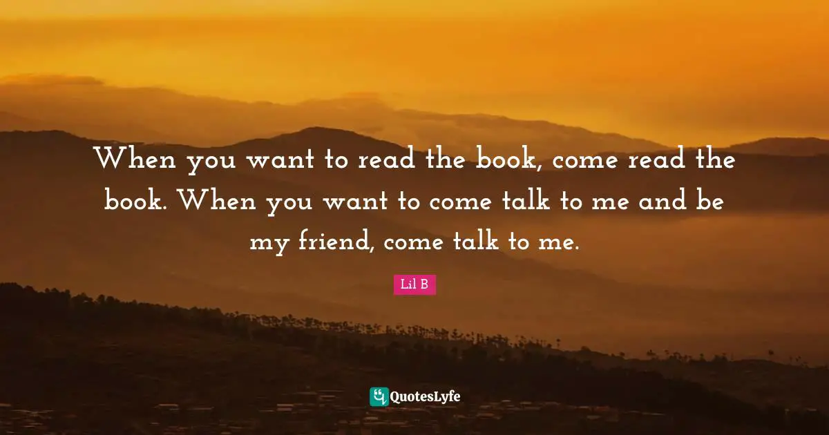 When you want to read the book, come read the book. When you want to come talk to me and be my friend, come talk to me.