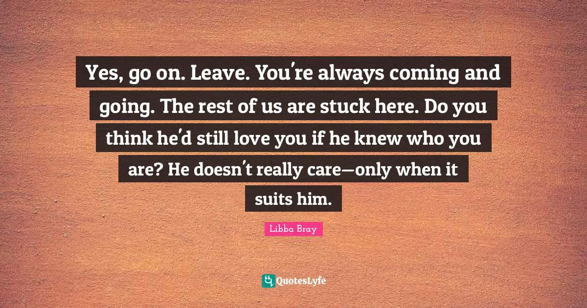 Yes, go on. Leave. You're always coming and going. The rest of us are stuck here. Do you think he'd still love you if he knew who you are? He doesn't really care—only when it suits him.