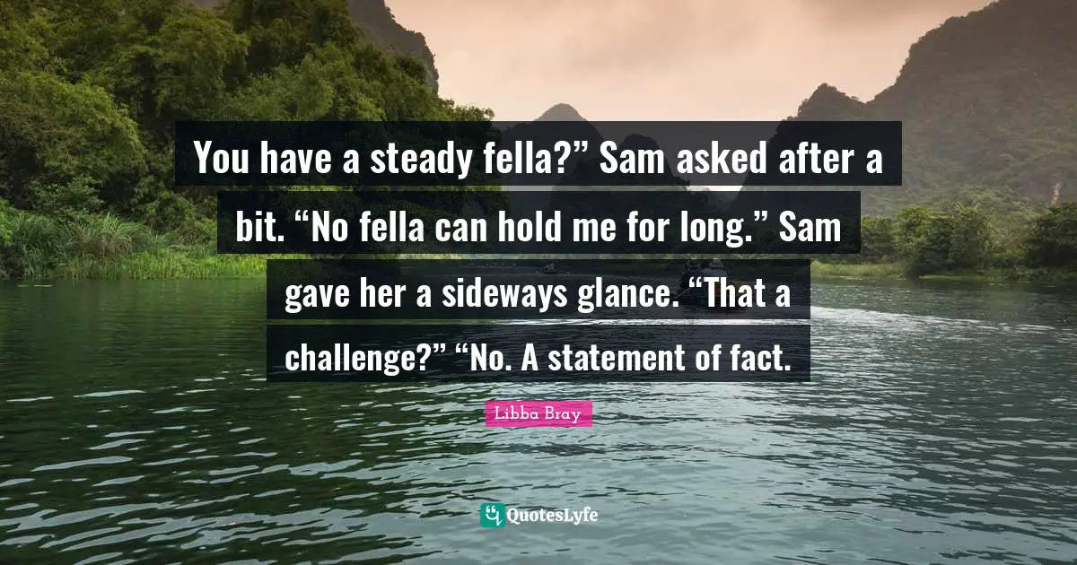 You have a steady fella?” Sam asked after a bit. “No fella can hold me for long.” Sam gave her a sideways glance. “That a challenge?” “No. A statement of fact.