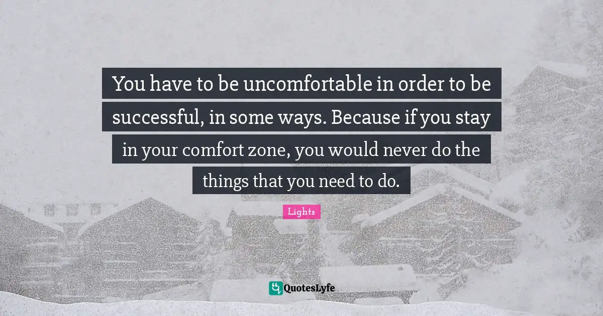 You have to be uncomfortable in order to be successful, in some ways. Because if you stay in your comfort zone, you would never do the things that you need to do.