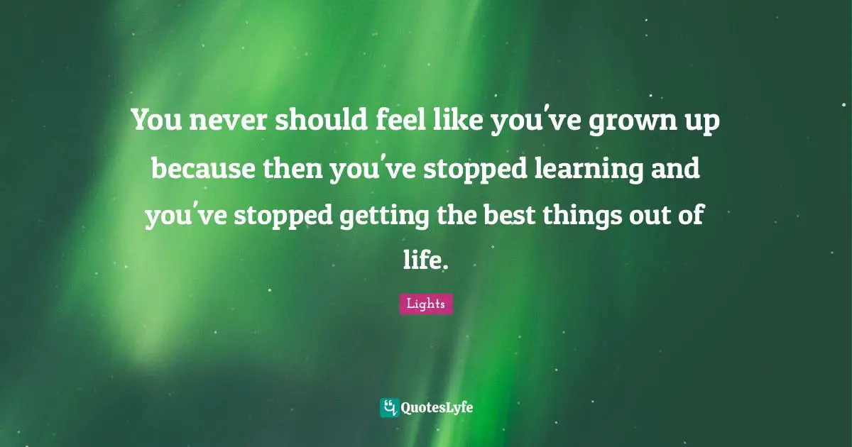 You never should feel like you've grown up because then you've stopped learning and you've stopped getting the best things out of life.