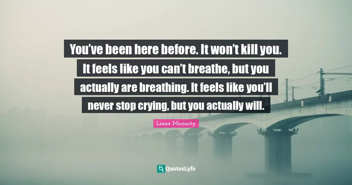 You’ve been here before. It won’t kill you. It feels like you can’t breathe, but you actually are breathing. It feels like you’ll never stop crying, but you actually will.