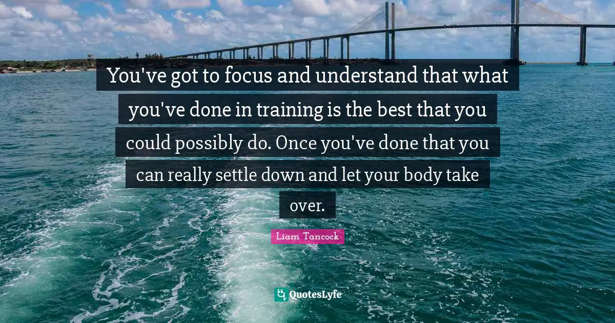 You've got to focus and understand that what you've done in training is the best that you could possibly do. Once you've done that you can really settle down and let your body take over.