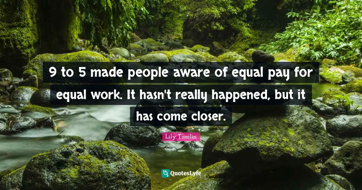 9 to 5 made people aware of equal pay for equal work. It hasn't really happened, but it has come closer.