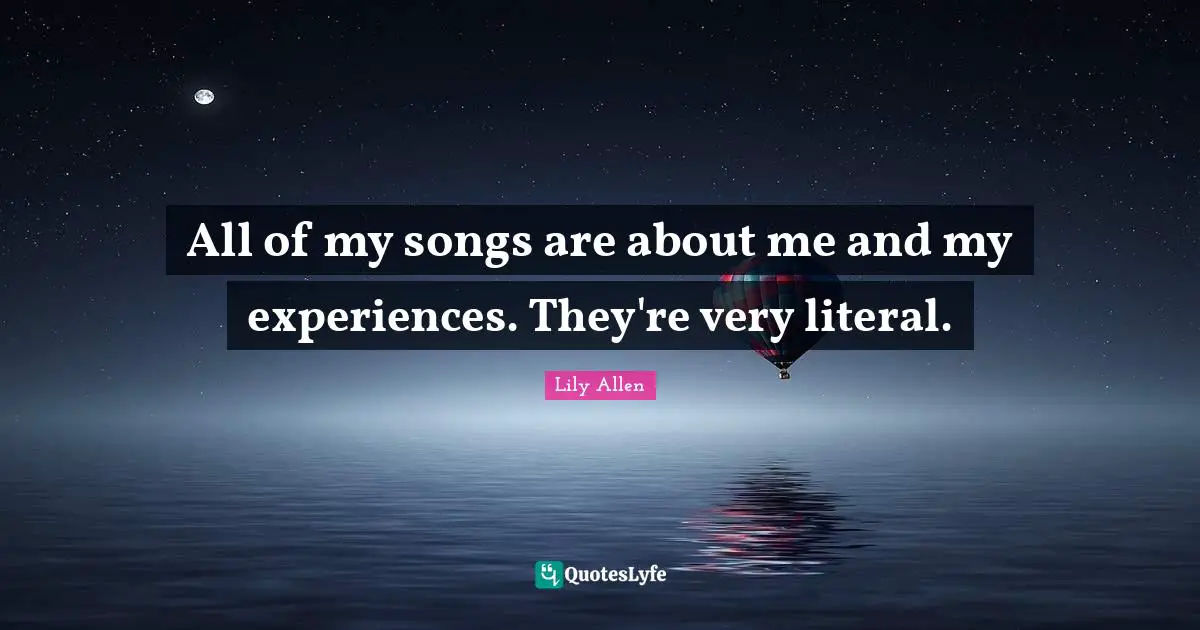 All of my songs are about me and my experiences. They're very literal.