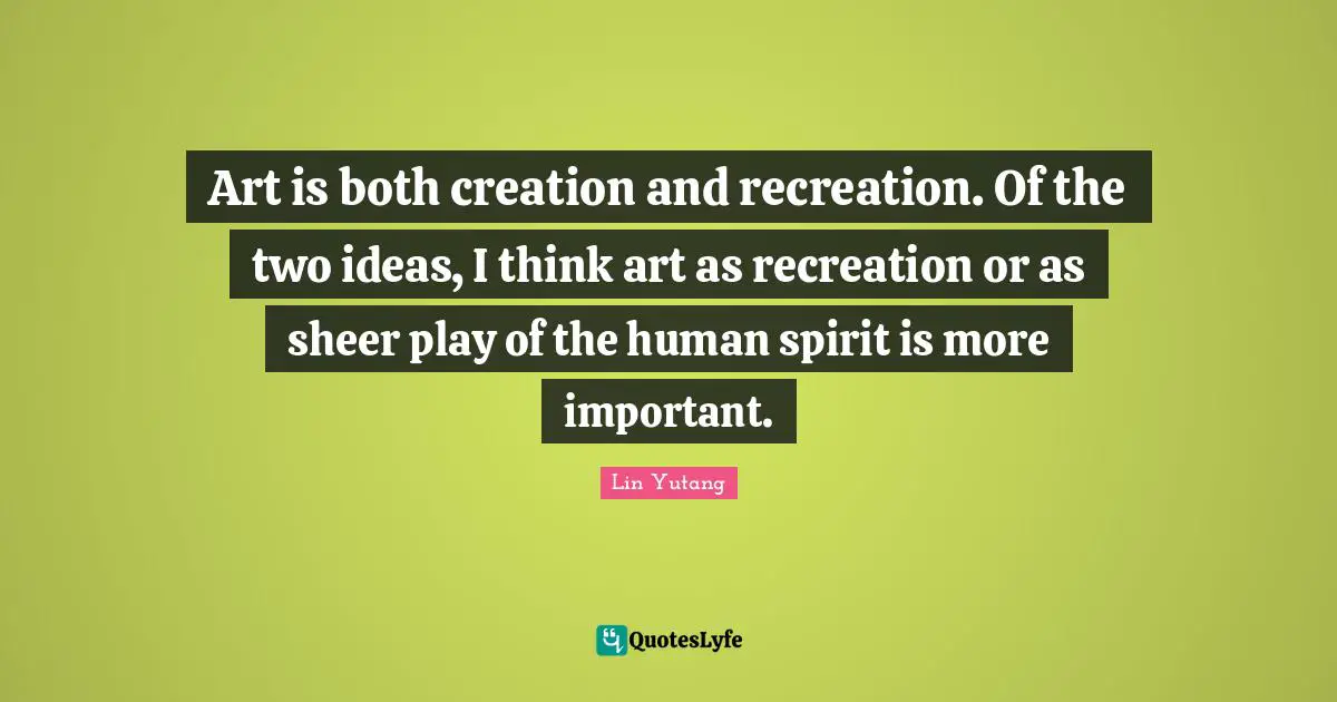 Art is both creation and recreation. Of the two ideas, I think art as recreation or as sheer play of the human spirit is more important.