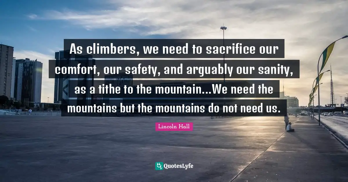 As climbers, we need to sacrifice our comfort, our safety, and arguably our sanity, as a tithe to the mountain...We need the mountains but the mountains do not need us.